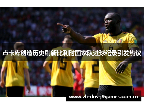 卢卡库创造历史刷新比利时国家队进球纪录引发热议 卢卡库创造历史刷新比利时国家队进球纪录引发热议